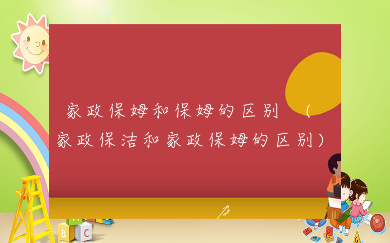 家政保姆和保姆的区别 (家政保洁和家政保姆的区别)